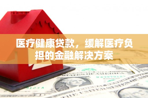 汉阳医疗健康贷款，缓解医疗负担的金融解决方案
