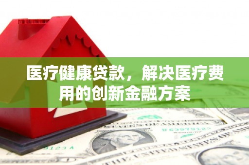 汉阳医疗健康贷款，解决医疗费用的创新金融方案